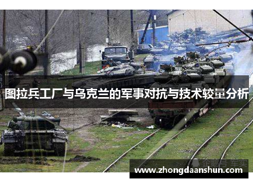 图拉兵工厂与乌克兰的军事对抗与技术较量分析